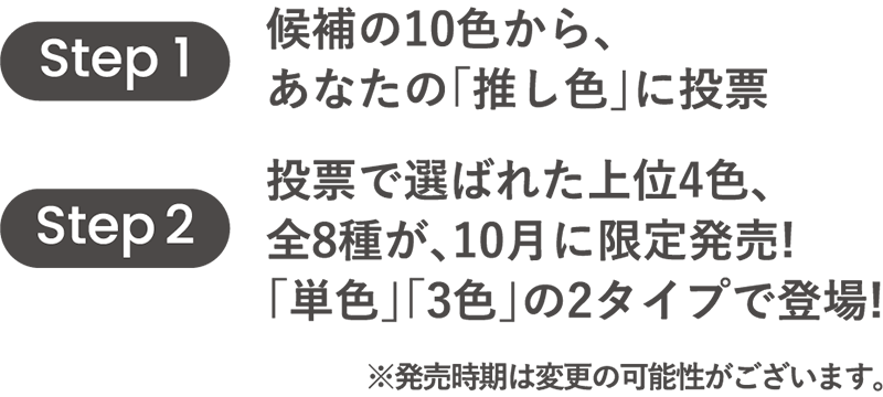 Step1候補の10色から、あなたの「推し色」に投票。Step2投票で選ばれた上位4色、全8種が、10月に限定発売！「単色」「3色」の2タイプで登場！※発売時期は変更の可能性がございます。