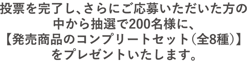 投票を完了し、さらにご応募いただいた方の中から抽選で200名様に、【発売商品のコンプリートセット(全8種)】をプレゼントいたします。