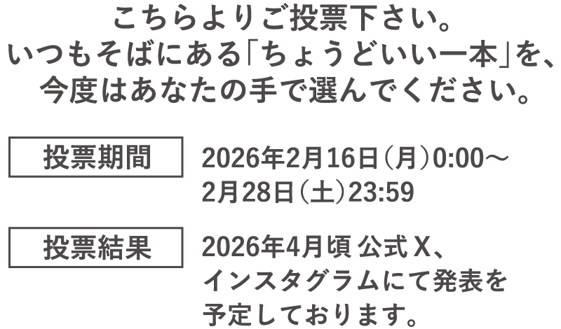 こちらよりご投票下さい。いつもそばにある「ちょうどいい一本」を、今度はあなたの手で選んでください。投票期間2026年2月16日(月)0時〜2月28日(土)23時59分。投票結果2026年4月頃公式X、インスタグラムにて発表を予定しております。